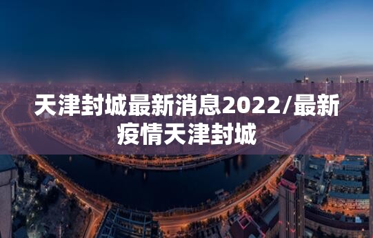 天津封城最新消息2022/最新疫情天津封城