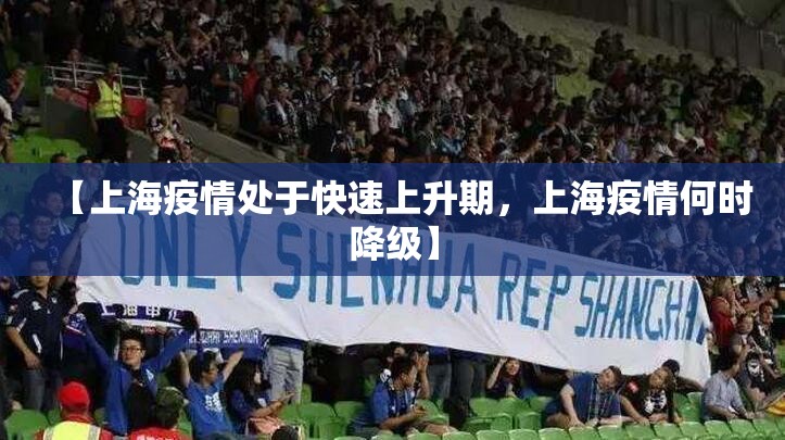 【上海疫情处于快速上升期，上海疫情何时降级】