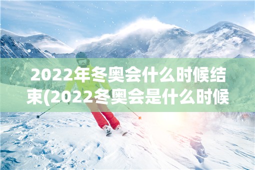 2022年冬奥会什么时候结束(2022冬奥会是什么时候)