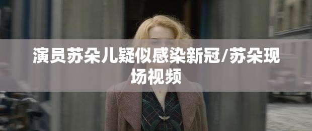 演员苏朵儿疑似感染新冠/苏朵现场视频
