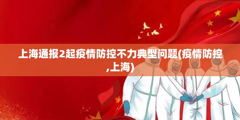 上海通报2起疫情防控不力典型问题(疫情防控,上海) 上海通报2起疫情防控不力典型问题(疫情防控,上海)