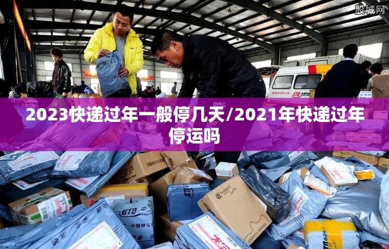 2023快递过年一般停几天/2021年快递过年停运吗