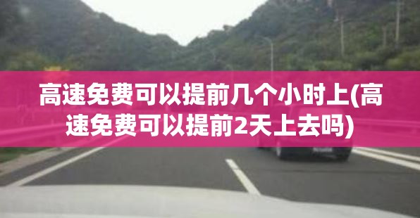 高速免费可以提前几个小时上(高速免费可以提前2天上去吗)