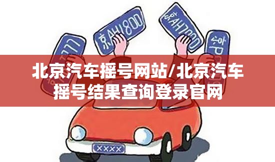 北京汽车摇号网站/北京汽车摇号结果查询登录官网