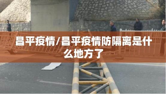 昌平疫情/昌平疫情防隔离是什么地方了