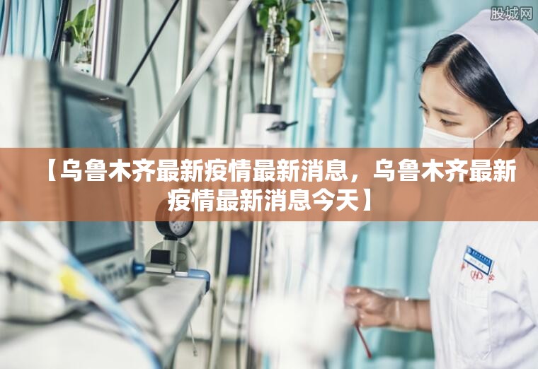 【乌鲁木齐最新疫情最新消息，乌鲁木齐最新疫情最新消息今天】