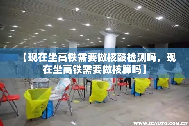 【现在坐高铁需要做核酸检测吗，现在坐高铁需要做核算吗】