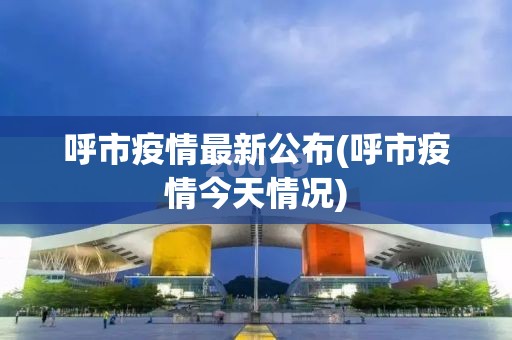 呼市疫情最新公布(呼市疫情今天情况)