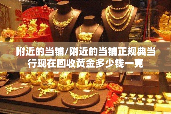附近的当铺/附近的当铺正规典当行现在回收黄金多少钱一克 附近的当铺/附近的当铺正规典当行现在回收黄金多少钱一克