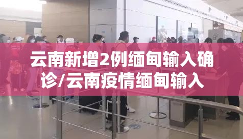云南新增2例缅甸输入确诊/云南疫情缅甸输入
