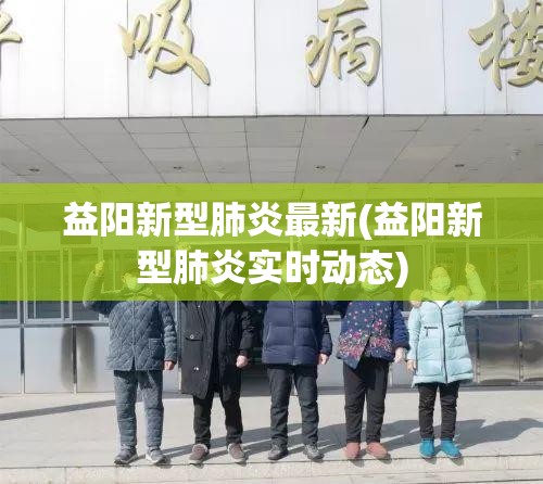 益阳新型肺炎最新(益阳新型肺炎实时动态)