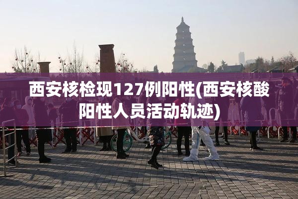 西安核检现127例阳性(西安核酸阳性人员活动轨迹)