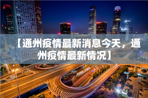 【通州疫情最新消息今天，通州疫情最新情况】