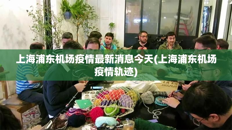上海浦东机场疫情最新消息今天(上海浦东机场疫情轨迹)
