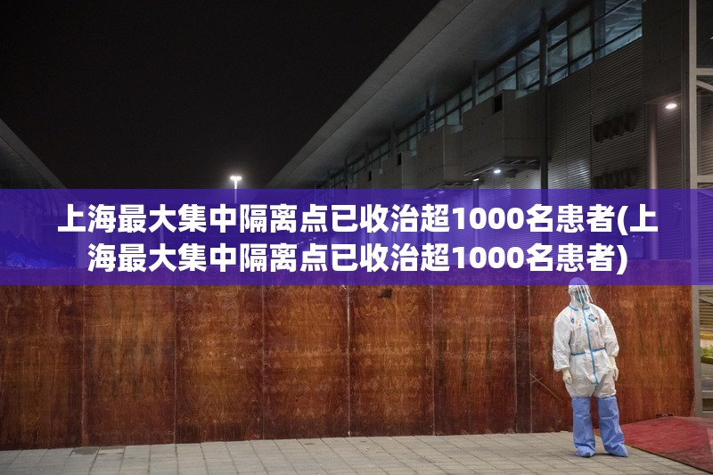 上海最大集中隔离点已收治超1000名患者(上海最大集中隔离点已收治超1000名患者)