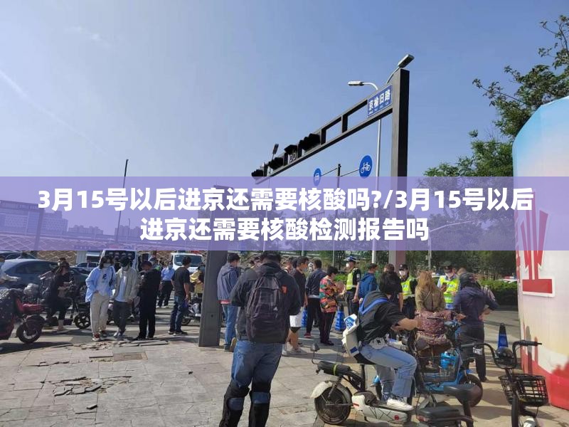 3月15号以后进京还需要核酸吗?/3月15号以后进京还需要核酸检测报告吗 3月15号以后进京还需要核酸吗?/3月15号以后进京还需要核酸检测报告吗