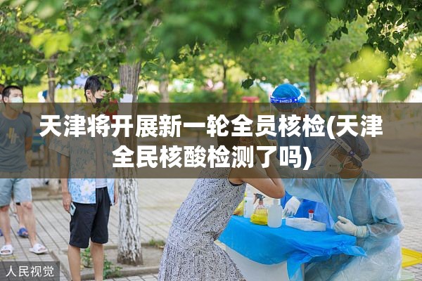 天津将开展新一轮全员核检(天津全民核酸检测了吗)