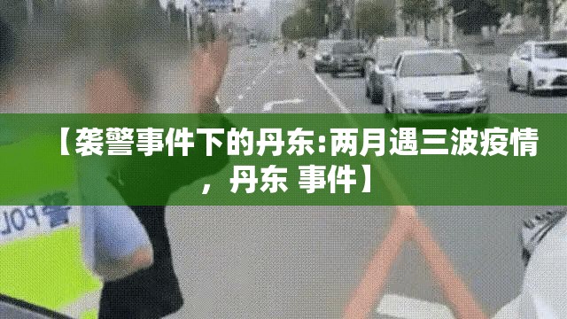 【袭警事件下的丹东:两月遇三波疫情,丹东 事件】 【袭警事件下的丹东:两月遇三波疫情,丹东 事件】