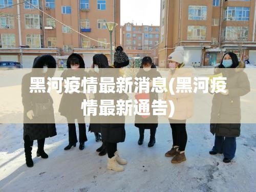 黑河疫情最新消息(黑河疫情最新通告)