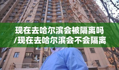 现在去哈尔滨会被隔离吗/现在去哈尔滨会不会隔离 现在去哈尔滨会被隔离吗/现在去哈尔滨会不会隔离