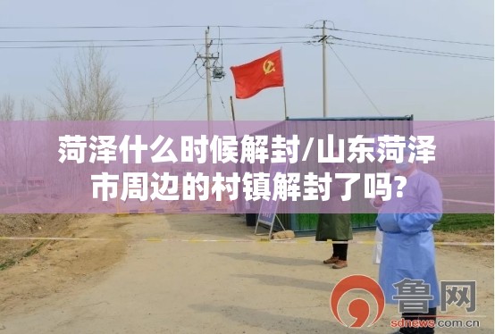 菏泽什么时候解封/山东菏泽市周边的村镇解封了吗?