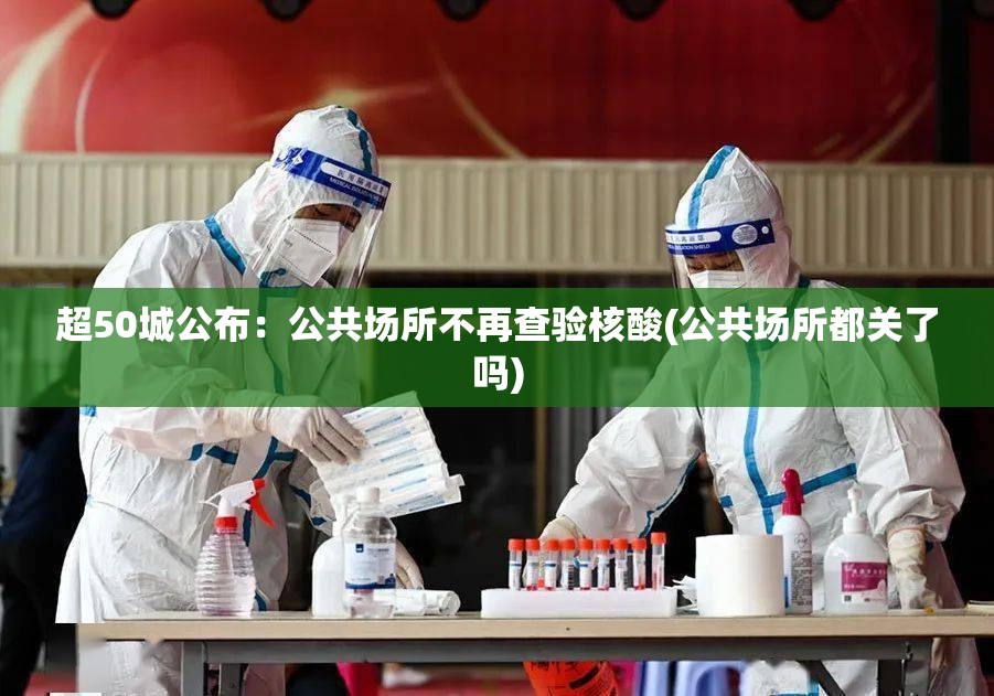超50城公布：公共场所不再查验核酸(公共场所都关了吗)