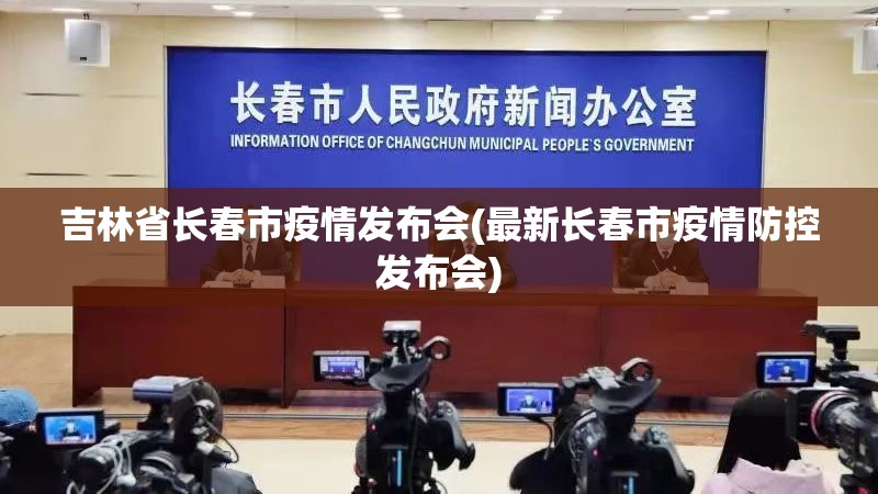 吉林省长春市疫情发布会(最新长春市疫情防控发布会)