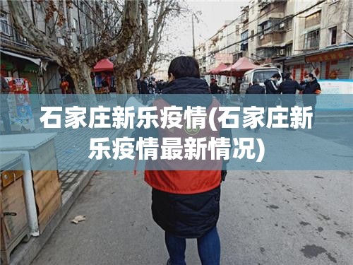 石家庄新乐疫情(石家庄新乐疫情最新情况)