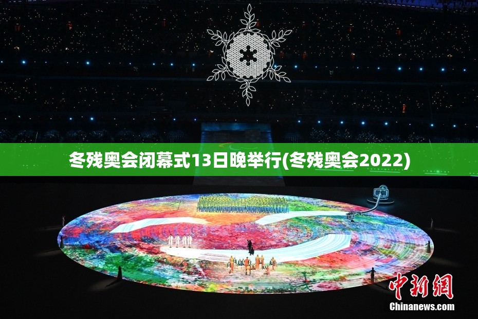 冬残奥会闭幕式13日晚举行(冬残奥会2022)